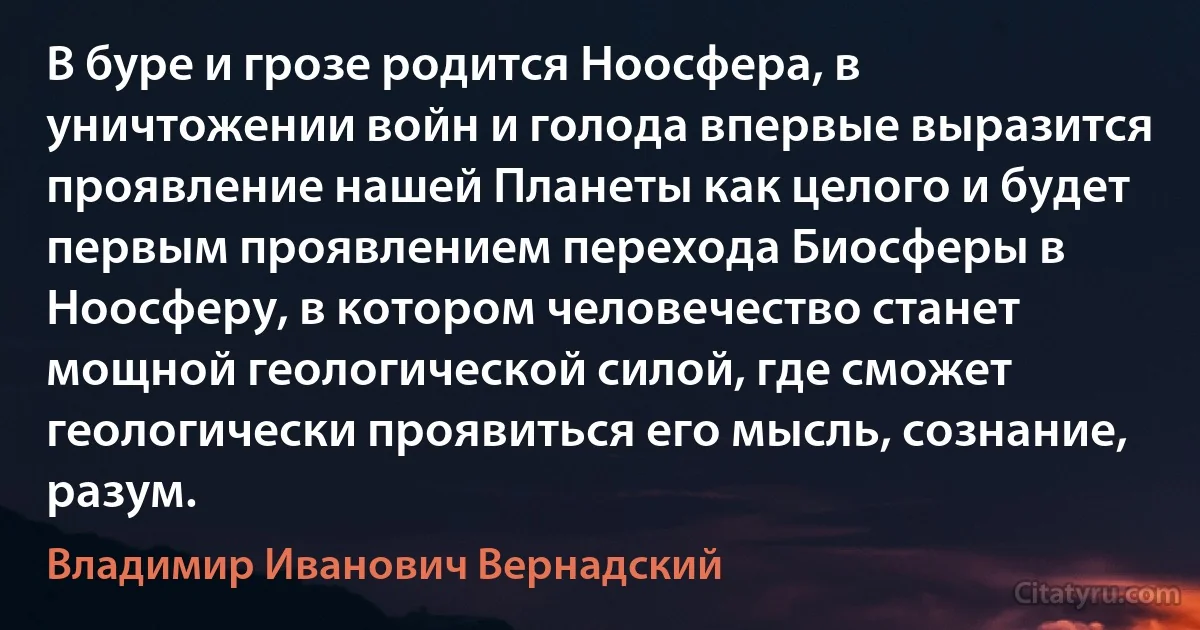 В буре и грозе родится Ноосфера, в уничтожении войн и голода впервые выразится проявление нашей Планеты как целого и будет первым проявлением перехода Биосферы в Ноосферу, в котором человечество станет мощной геологической силой, где сможет геологически проявиться его мысль, сознание, разум. (Владимир Иванович Вернадский)