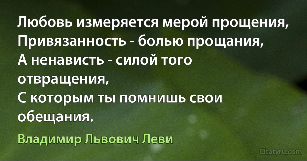 Любовь измеряется мерой прощения,
Привязанность - болью прощания,
А ненависть - силой того отвращения,
С которым ты помнишь свои обещания. (Владимир Львович Леви)