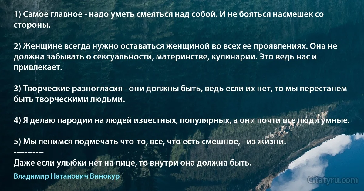 1) Самое главное - надо уметь смеяться над собой. И не бояться насмешек со стороны.

2) Женщине всегда нужно оставаться женщиной во всех ее проявлениях. Она не должна забывать о сексуальности, материнстве, кулинарии. Это ведь нас и привлекает.

3) Творческие разногласия - они должны быть, ведь если их нет, то мы перестанем быть творческими людьми.

4) Я делаю пародии на людей известных, популярных, а они почти все люди умные.

5) Мы ленимся подмечать что-то, все, что есть смешное, - из жизни.
-----------
Даже если улыбки нет на лице, то внутри она должна быть. (Владимир Натанович Винокур)