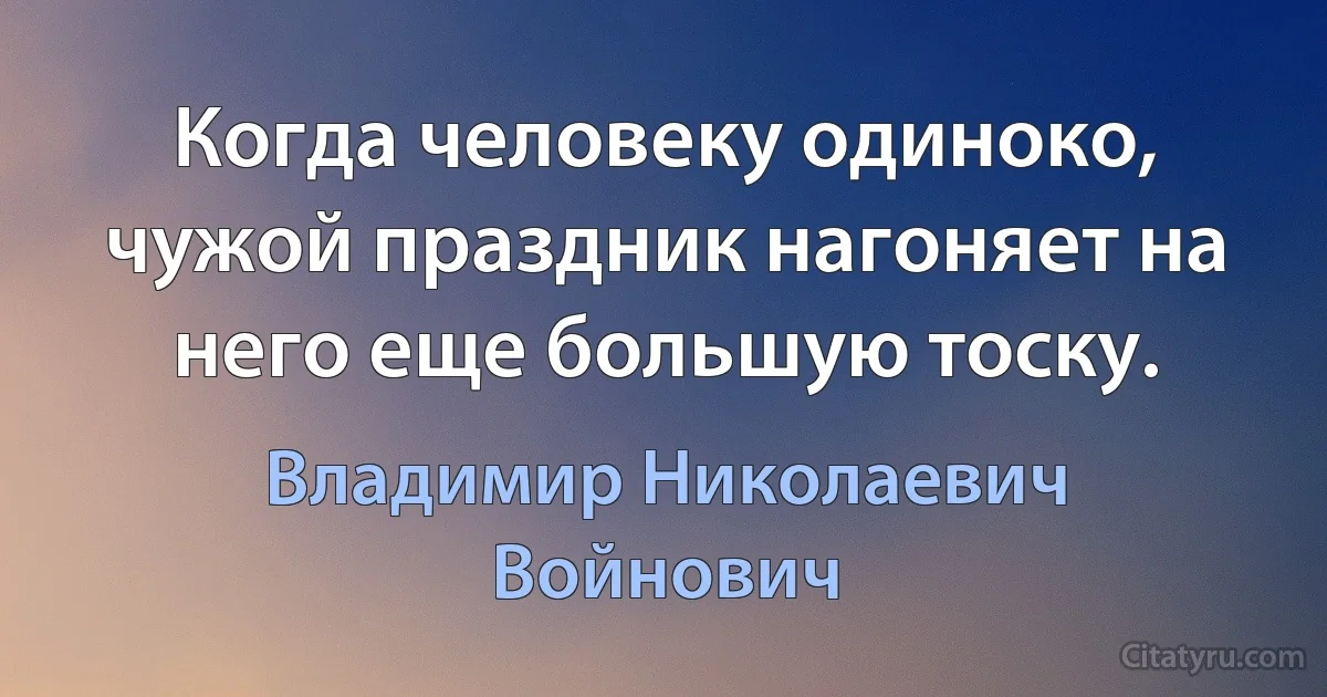 Когда человеку одиноко, чужой праздник нагоняет на него еще большую тоску. (Владимир Николаевич Войнович)