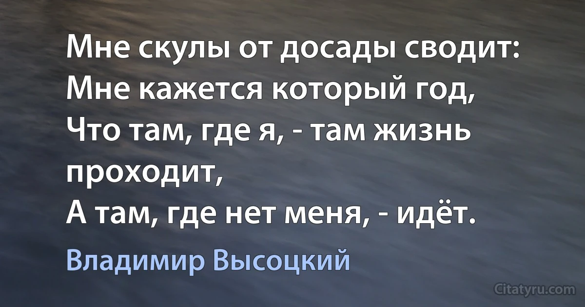 Мне скулы от досады сводит:
Мне кажется который год,
Что там, где я, - там жизнь проходит,
А там, где нет меня, - идёт. (Владимир Высоцкий)