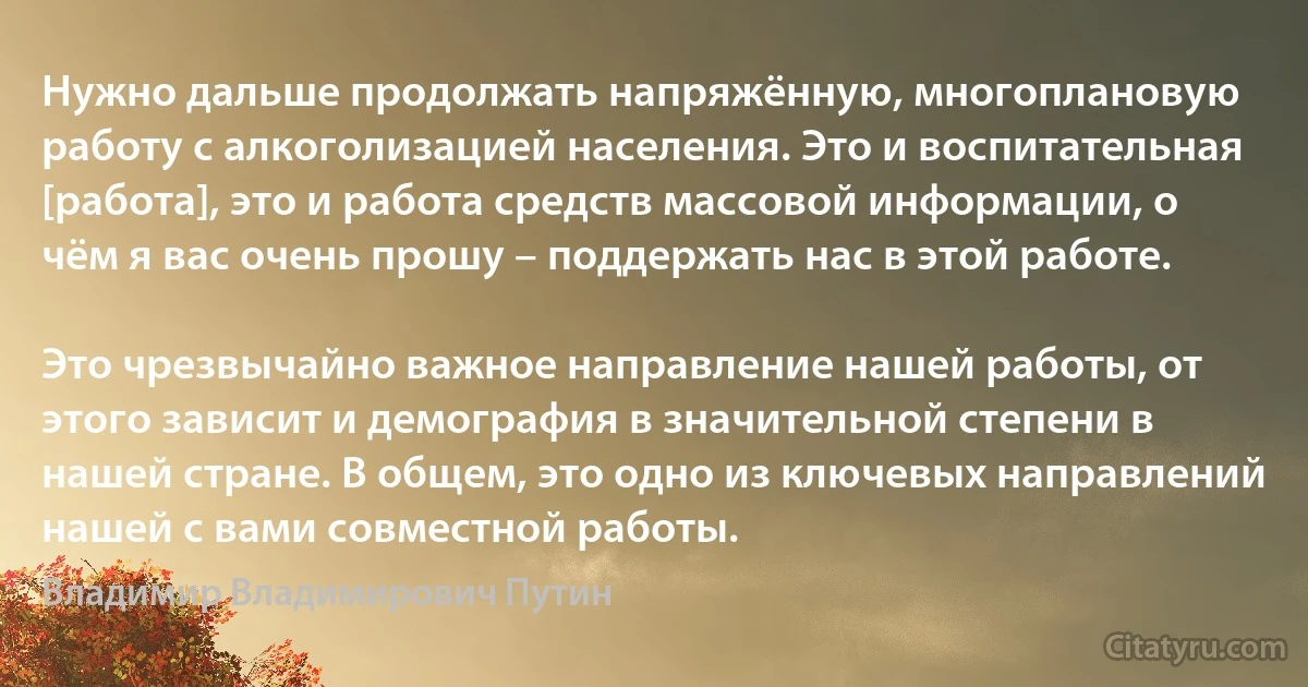 Нужно дальше продолжать напряжённую, многоплановую работу с алкоголизацией населения. Это и воспитательная [работа], это и работа средств массовой информации, о чём я вас очень прошу – поддержать нас в этой работе.

Это чрезвычайно важное направление нашей работы, от этого зависит и демография в значительной степени в нашей стране. В общем, это одно из ключевых направлений нашей с вами совместной работы. (Владимир Владимирович Путин)