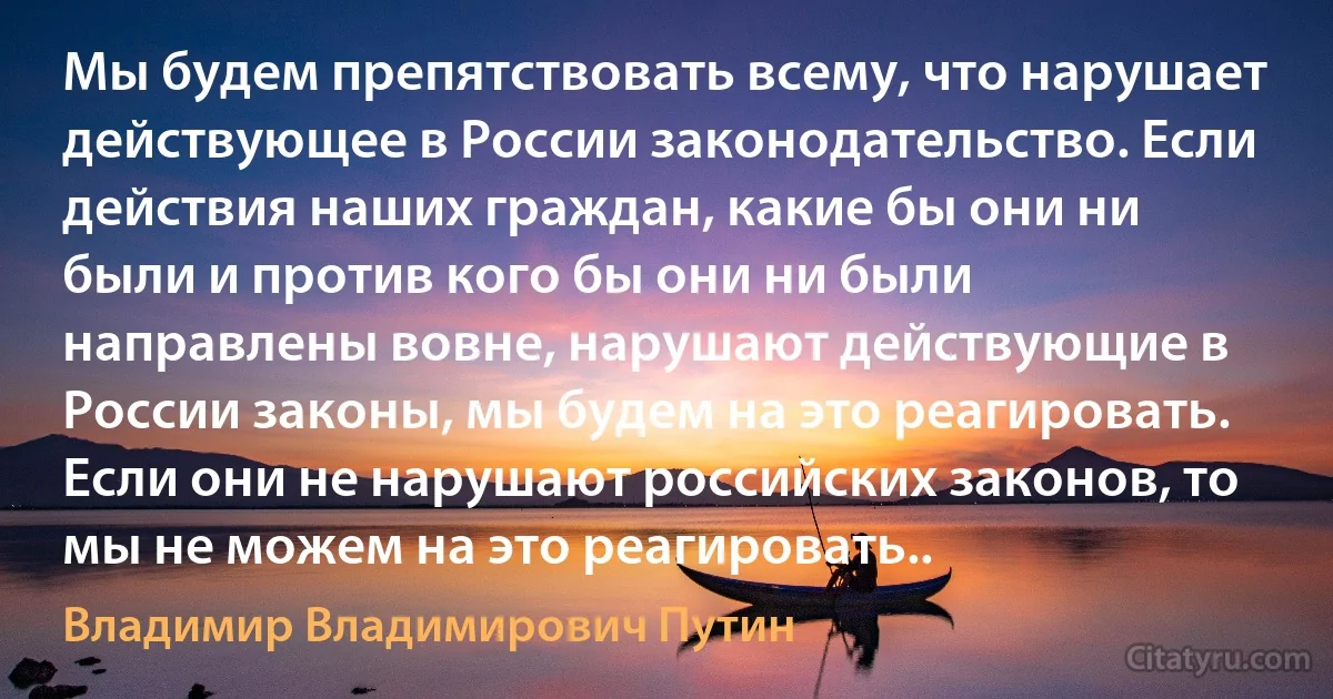 Мы будем препятствовать всему, что нарушает действующее в России законодательство. Если действия наших граждан, какие бы они ни были и против кого бы они ни были направлены вовне, нарушают действующие в России законы, мы будем на это реагировать. Если они не нарушают российских законов, то мы не можем на это реагировать.. (Владимир Владимирович Путин)