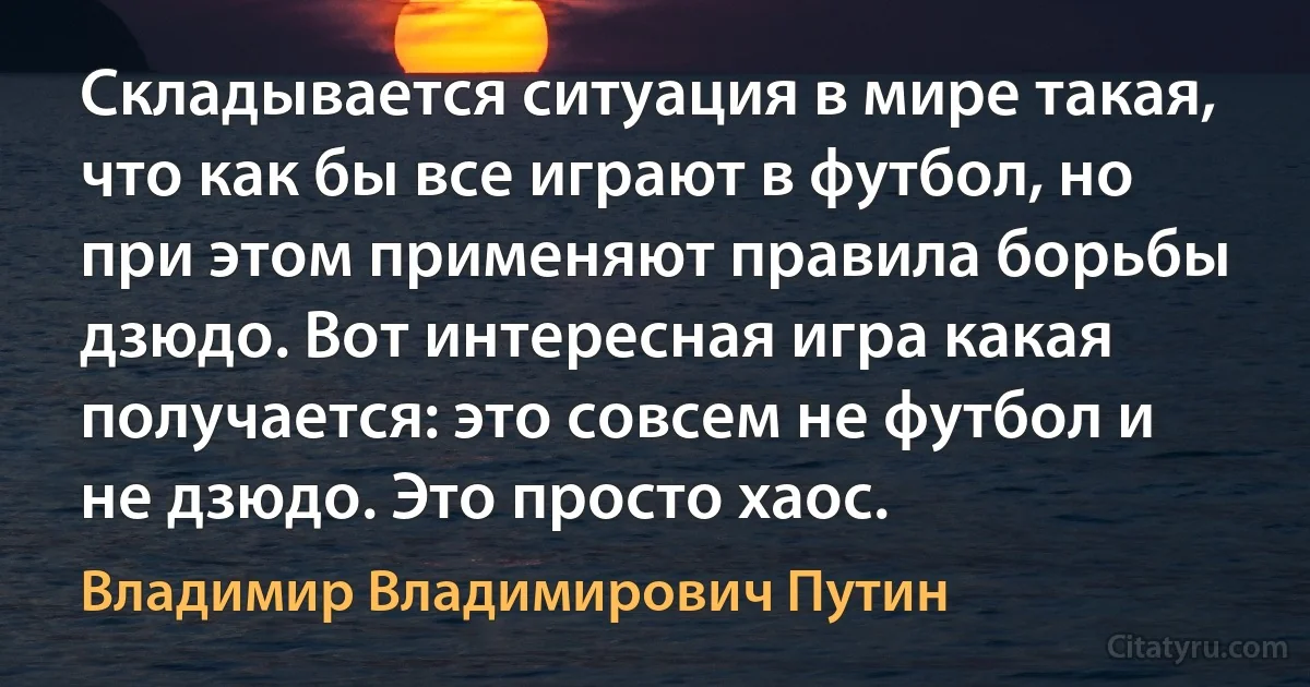 Складывается ситуация в мире такая, что как бы все играют в футбол, но при этом применяют правила борьбы дзюдо. Вот интересная игра какая получается: это совсем не футбол и не дзюдо. Это просто хаос. (Владимир Владимирович Путин)