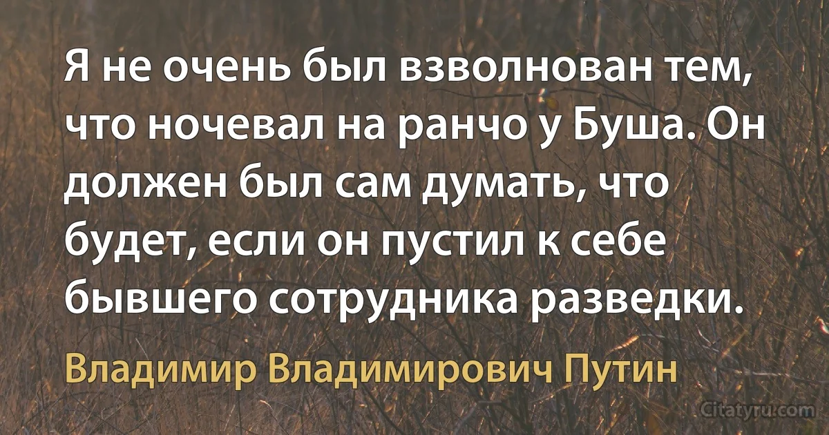 Я не очень был взволнован тем, что ночевал на ранчо у Буша. Он должен был сам думать, что будет, если он пустил к себе бывшего сотрудника разведки. (Владимир Владимирович Путин)