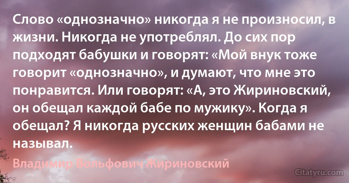 Слово «однозначно» никогда я не произносил, в жизни. Никогда не употреблял. До сих пор подходят бабушки и говорят: «Мой внук тоже говорит «однозначно», и думают, что мне это понравится. Или говорят: «А, это Жириновский, он обещал каждой бабе по мужику». Когда я обещал? Я никогда русских женщин бабами не называл. (Владимир Вольфович Жириновский)