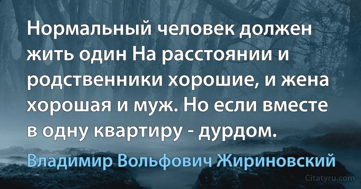 Нормальный человек должен жить один На расстоянии и родственники хорошие, и жена хорошая и муж. Но если вместе в одну квартиру - дурдом. (Владимир Вольфович Жириновский)