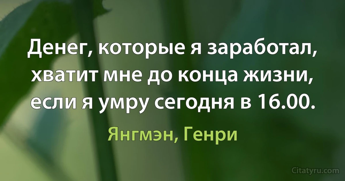 Денег, которые я заработал, хватит мне до конца жизни, если я умру сегодня в 16.00. (Янгмэн, Генри)