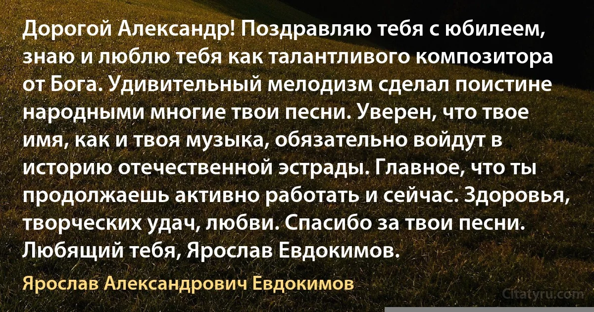 Дорогой Александр! Поздравляю тебя с юбилеем, знаю и люблю тебя как талантливого композитора от Бога. Удивительный мелодизм сделал поистине народными многие твои песни. Уверен, что твое имя, как и твоя музыка, обязательно войдут в историю отечественной эстрады. Главное, что ты продолжаешь активно работать и сейчас. Здоровья, творческих удач, любви. Спасибо за твои песни. Любящий тебя, Ярослав Евдокимов. (Ярослав Александрович Евдокимов)