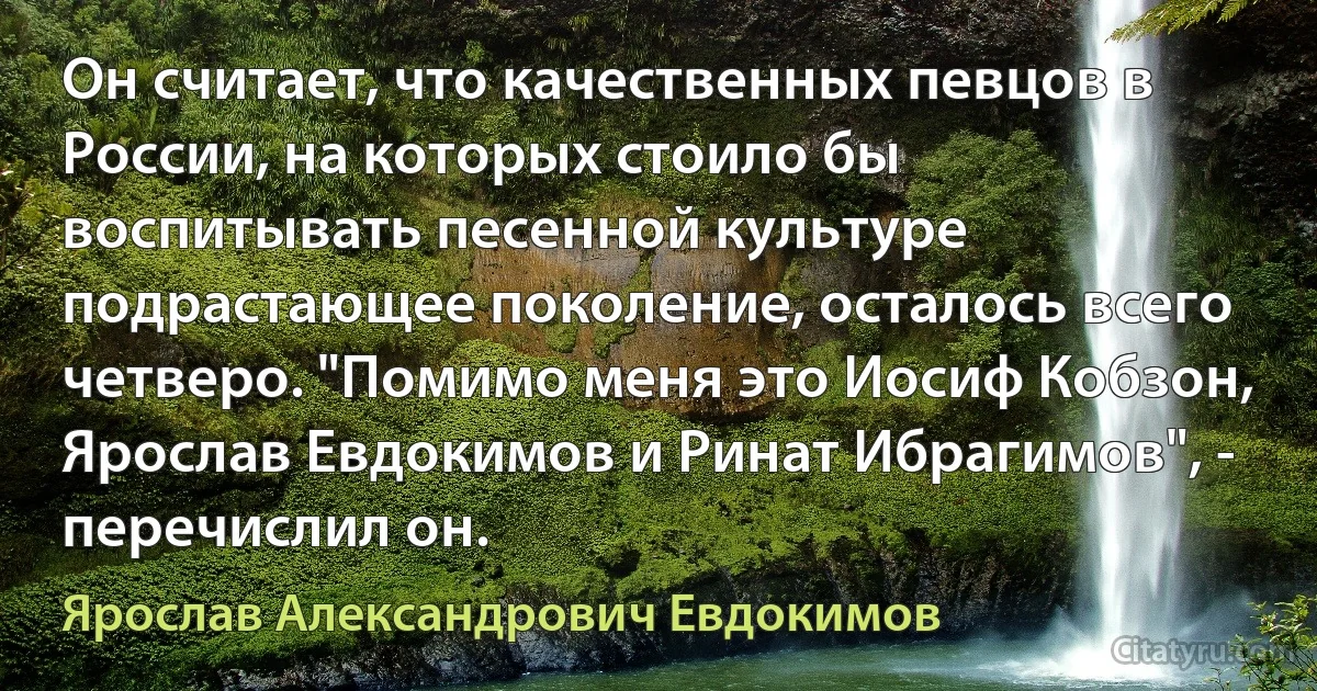 Он считает, что качественных певцов в России, на которых стоило бы воспитывать песенной культуре подрастающее поколение, осталось всего четверо. "Помимо меня это Иосиф Кобзон, Ярослав Евдокимов и Ринат Ибрагимов", - перечислил он. (Ярослав Александрович Евдокимов)