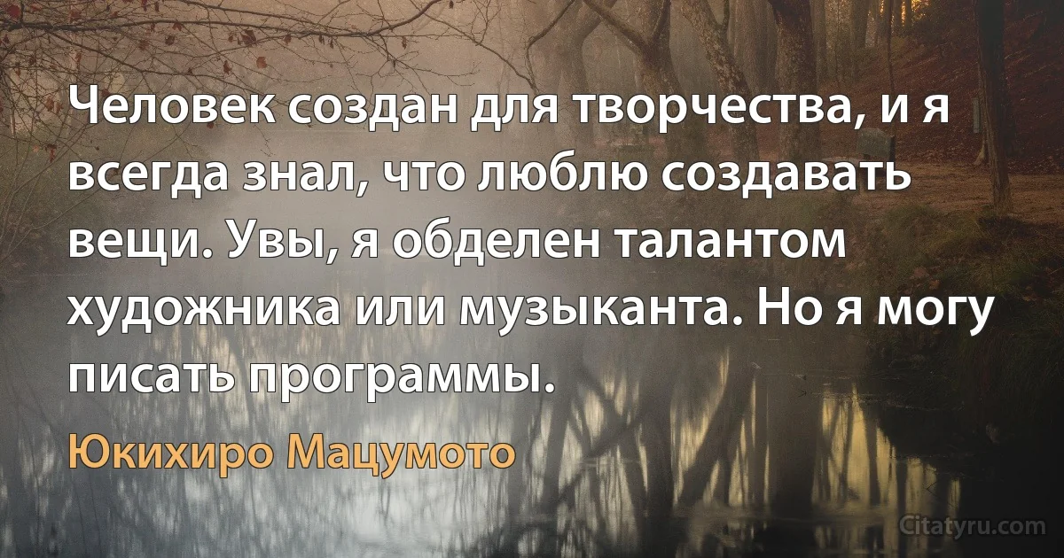 Человек создан для творчества, и я всегда знал, что люблю создавать вещи. Увы, я обделен талантом художника или музыканта. Но я могу писать программы. (Юкихиро Мацумото)