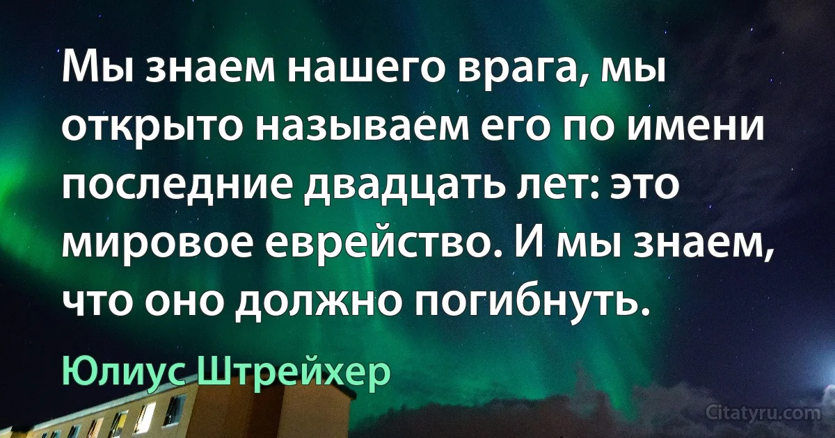 Мы знаем нашего врага, мы открыто называем его по имени последние двадцать лет: это мировое еврейство. И мы знаем, что оно должно погибнуть. (Юлиус Штрейхер)