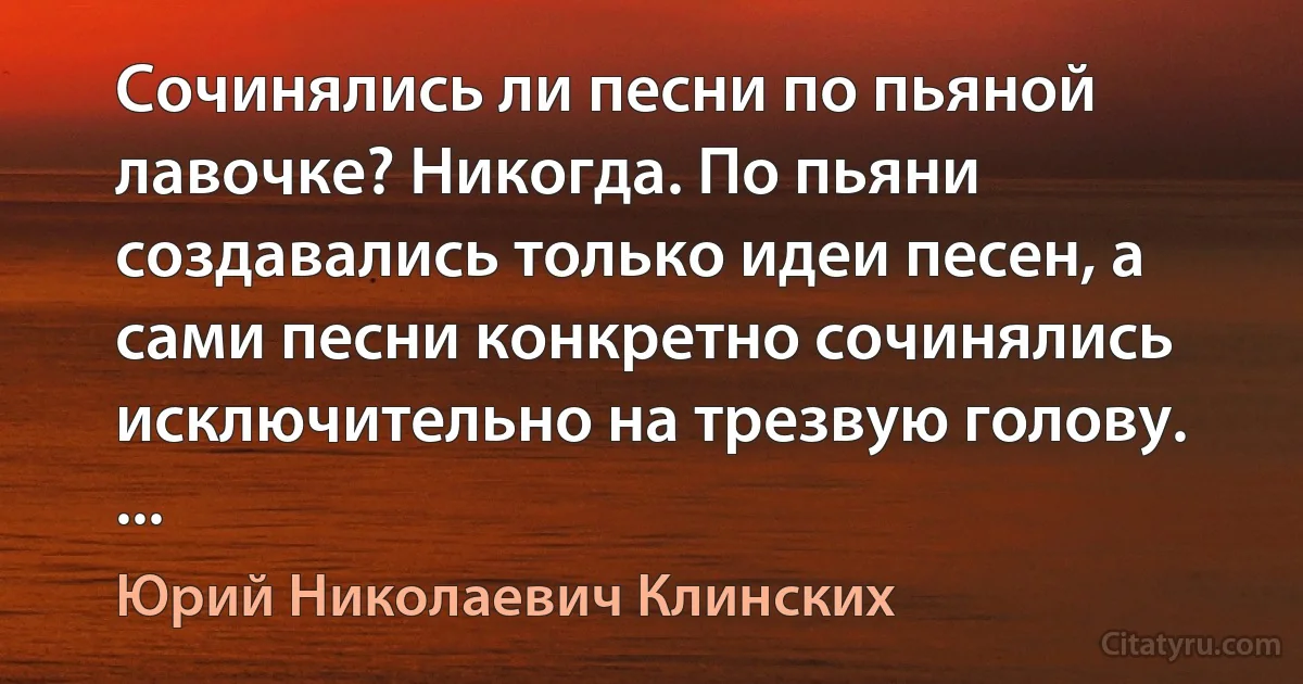 Сочинялись ли песни по пьяной лавочке? Никогда. По пьяни создавались только идеи песен, а сами песни конкретно сочинялись исключительно на трезвую голову. ... (Юрий Николаевич Клинских)