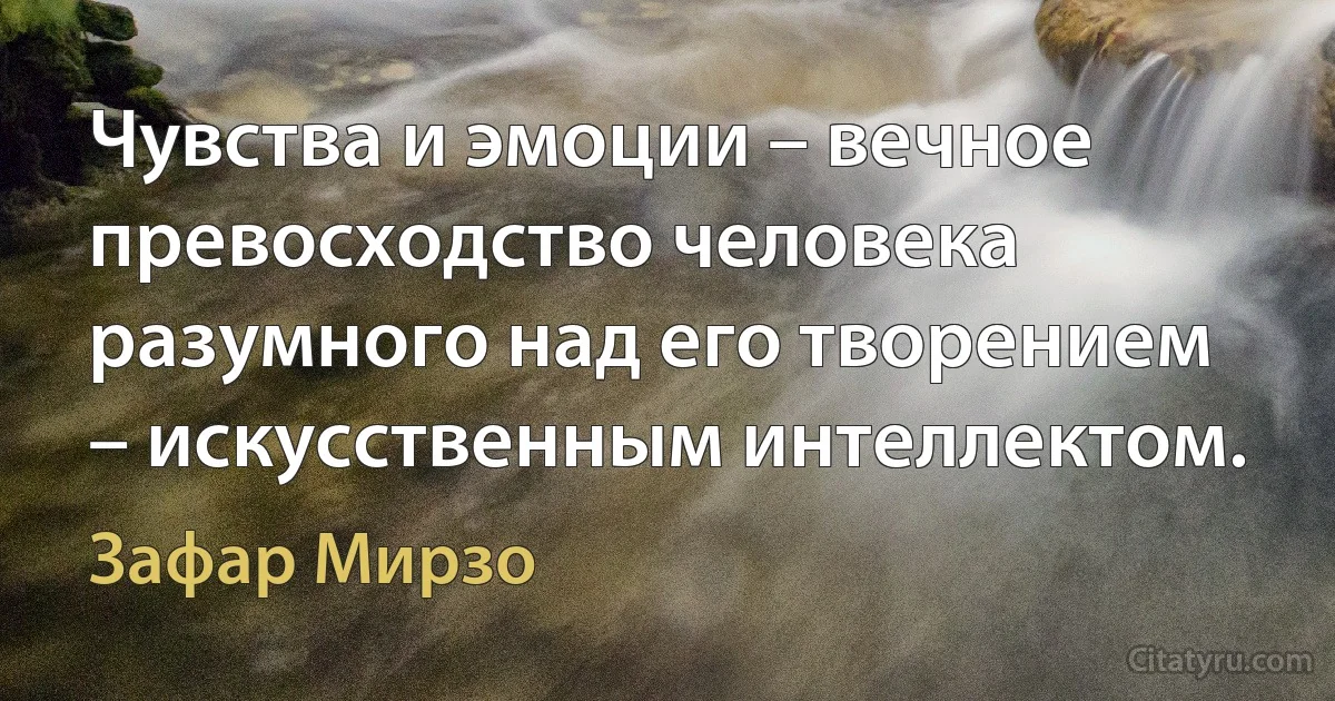 Чувства и эмоции – вечное превосходство человека разумного над его творением – искусственным интеллектом. (Зафар Мирзо)