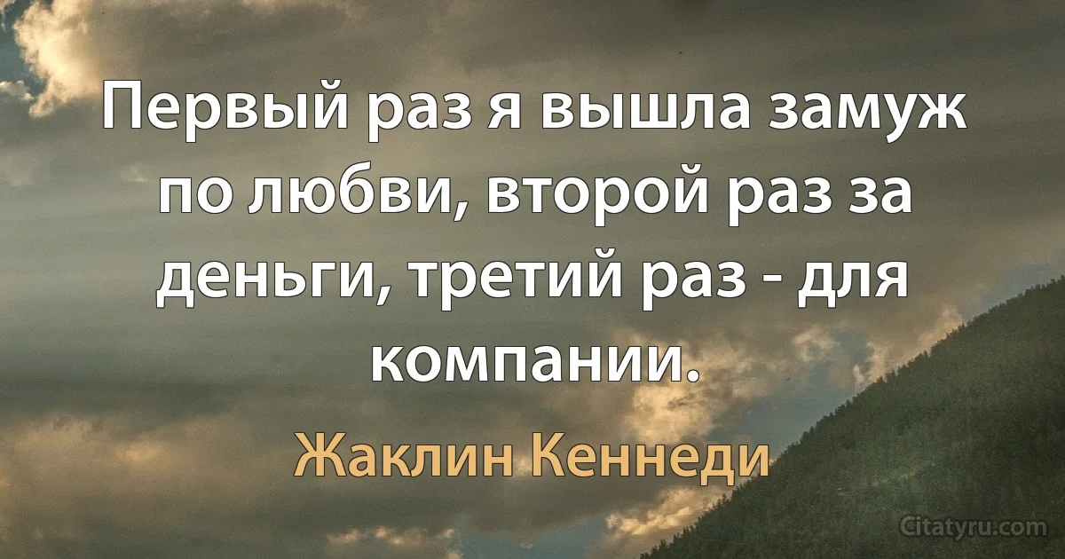 Первый раз я вышла замуж по любви, второй раз за деньги, третий раз - для компании. (Жаклин Кеннеди)