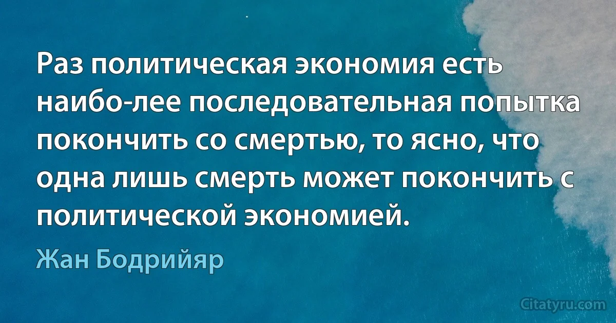 Раз политическая экономия есть наибо­лее последовательная попытка покончить со смертью, то ясно, что одна лишь смерть может покончить с политической экономией. (Жан Бодрийяр)