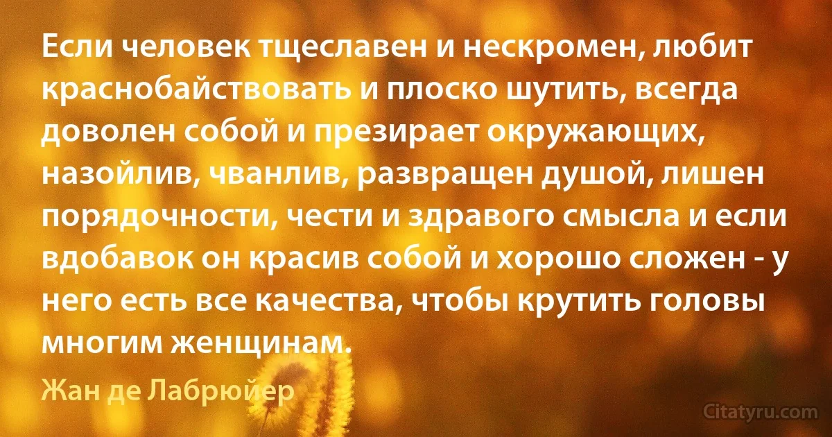 Если человек тщеславен и нескромен, любит краснобайствовать и плоско шутить, всегда доволен собой и презирает окружающих, назойлив, чванлив, развращен душой, лишен порядочности, чести и здравого смысла и если вдобавок он красив собой и хорошо сложен - у него есть все качества, чтобы крутить головы многим женщинам. (Жан де Лабрюйер)