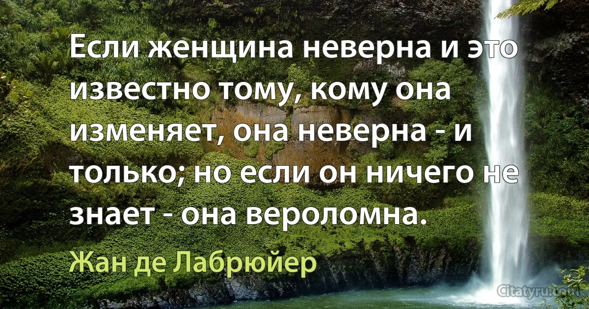 Если женщина неверна и это известно тому, кому она изменяет, она неверна - и только; но если он ничего не знает - она вероломна. (Жан де Лабрюйер)