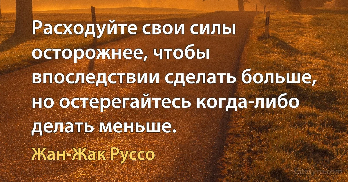 Расходуйте свои силы осторожнее, чтобы впоследствии сделать больше, но остерегайтесь когда-либо делать меньше. (Жан-Жак Руссо)