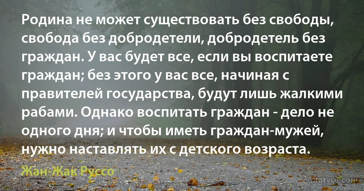 Родина не может существовать без свободы, свобода без добродетели, добродетель без граждан. У вас будет все, если вы воспитаете граждан; без этого у вас все, начиная с правителей государства, будут лишь жалкими рабами. Однако воспитать граждан - дело не одного дня; и чтобы иметь граждан-мужей, нужно наставлять их с детского возраста. (Жан-Жак Руссо)