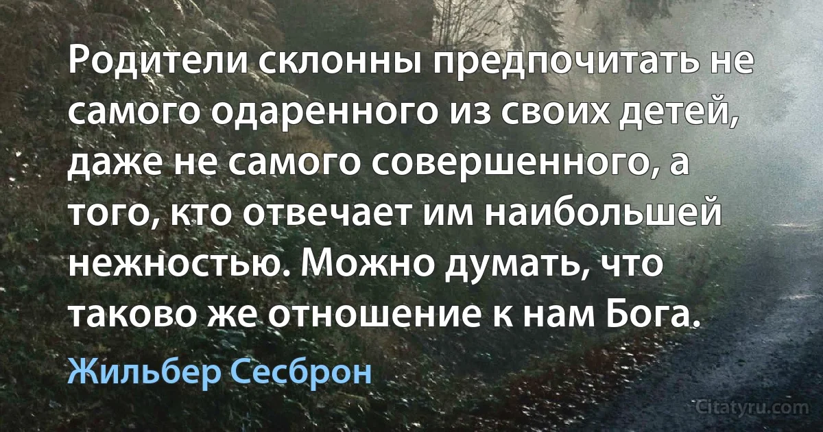 Родители склонны предпочитать не самого одаренного из своих детей, даже не самого совершенного, а того, кто отвечает им наибольшей нежностью. Можно думать, что таково же отношение к нам Бога. (Жильбер Сесброн)