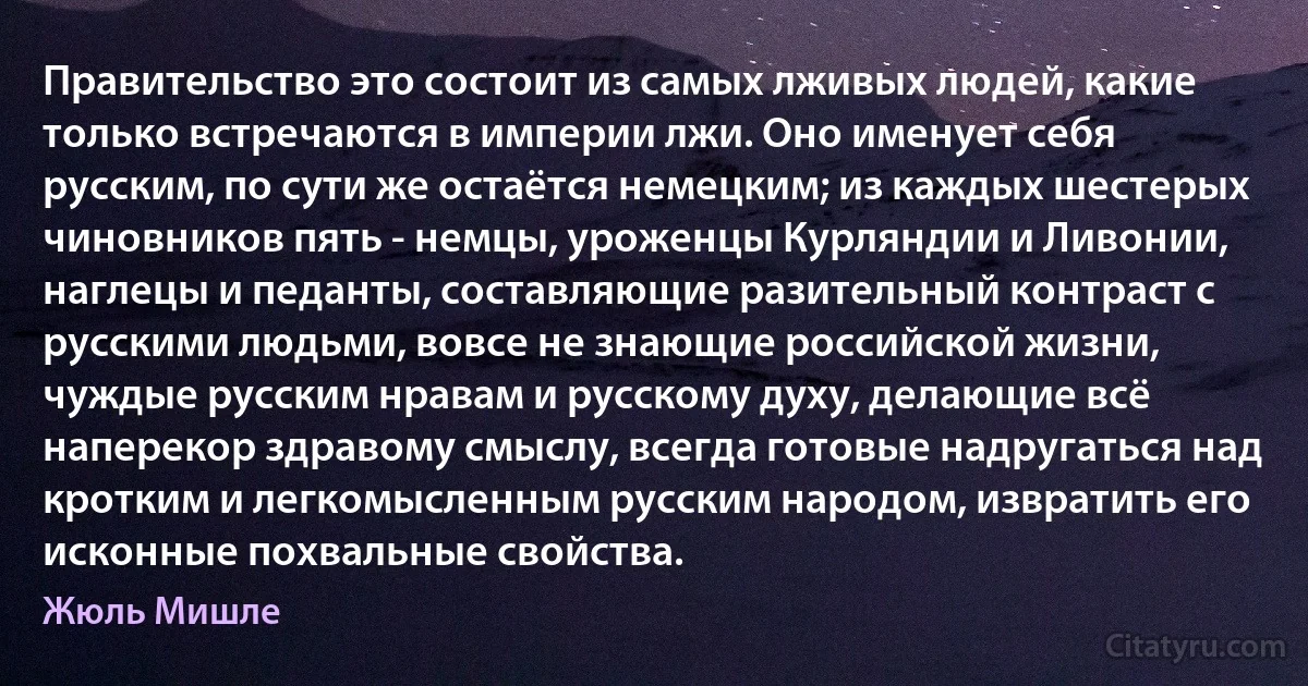 Правительство это состоит из самых лживых людей, какие только встречаются в империи лжи. Оно именует себя русским, по сути же остаётся немецким; из каждых шестерых чиновников пять - немцы, уроженцы Курляндии и Ливонии, наглецы и педанты, составляющие разительный контраст с русскими людьми, вовсе не знающие российской жизни, чуждые русским нравам и русскому духу, делающие всё наперекор здравому смыслу, всегда готовые надругаться над кротким и легкомысленным русским народом, извратить его исконные похвальные свойства. (Жюль Мишле)