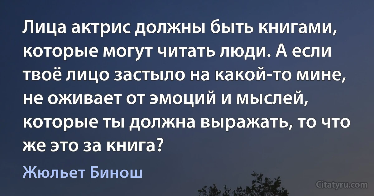 Лица актрис должны быть книгами, которые могут читать люди. А если твоё лицо застыло на какой-то мине, не оживает от эмоций и мыслей, которые ты должна выражать, то что же это за книга? (Жюльет Бинош)