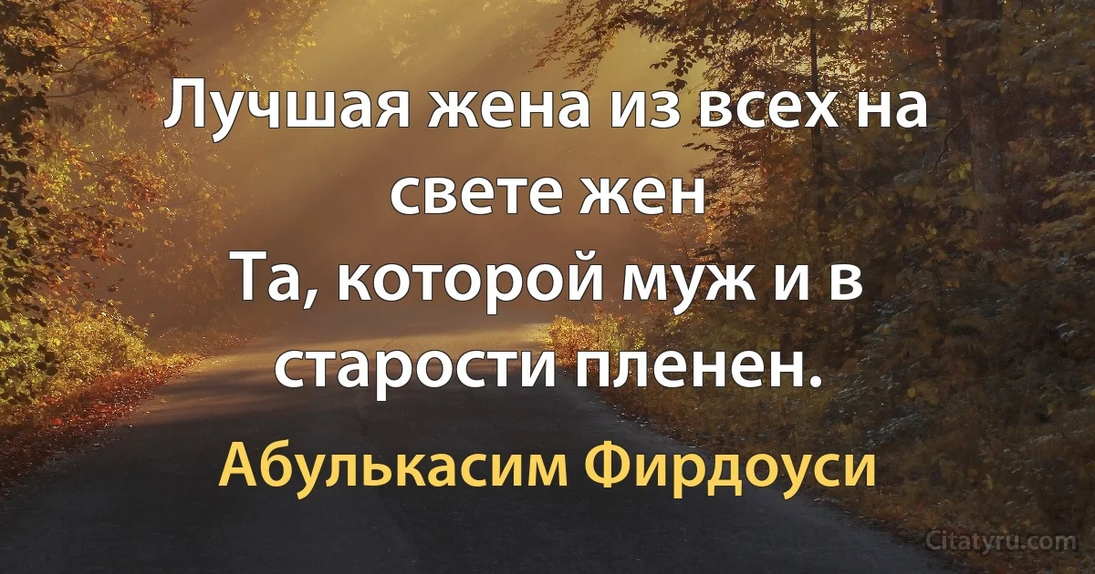 Лучшая жена из всех на свете жен
Та, которой муж и в старости пленен. (Абулькасим Фирдоуси)