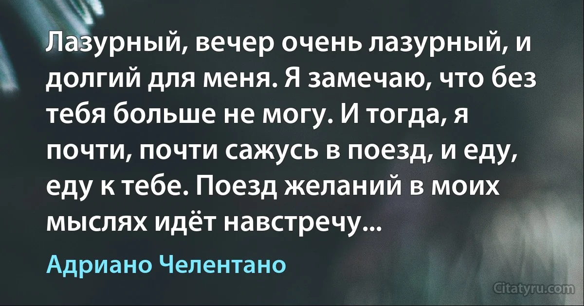 Лазурный, вечер очень лазурный, и долгий для меня. Я замечаю, что без тебя больше не могу. И тогда, я почти, почти сажусь в поезд, и еду, еду к тебе. Поезд желаний в моих мыслях идёт навстречу... (Адриано Челентано)