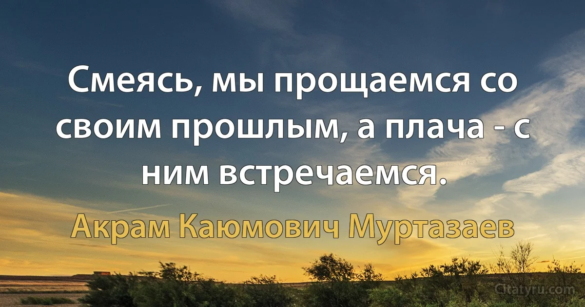 Смеясь, мы прощаемся со своим прошлым, а плача - с ним встречаемся. (Акрам Каюмович Муртазаев)