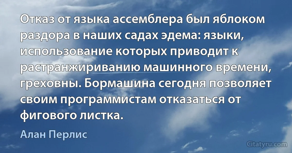 Отказ от языка ассемблера был яблоком раздора в наших садах эдема: языки, использование которых приводит к растранжириванию машинного времени, греховны. Бормашина сегодня позволяет своим программистам отказаться от фигового листка. (Алан Перлис)