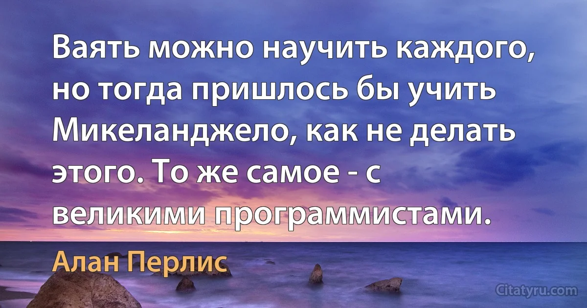 Ваять можно научить каждого, но тогда пришлось бы учить Микеланджело, как не делать этого. То же самое - с великими программистами. (Алан Перлис)