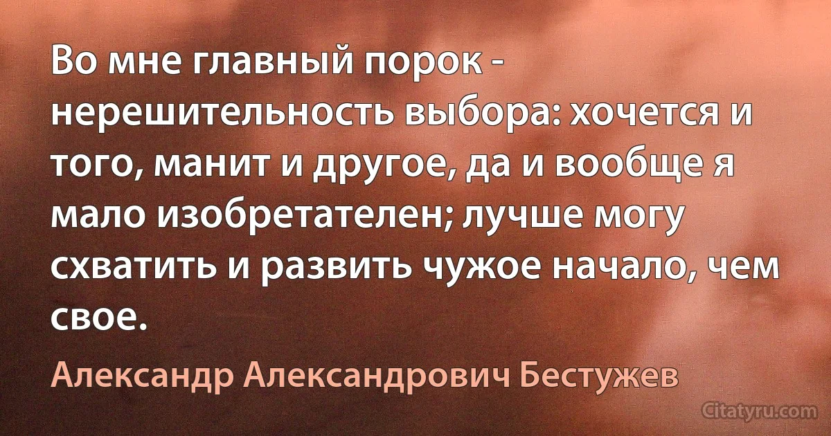 Во мне главный порок - нерешительность выбора: хочется и того, манит и другое, да и вообще я мало изобретателен; лучше могу схватить и развить чужое начало, чем свое. (Александр Александрович Бестужев)