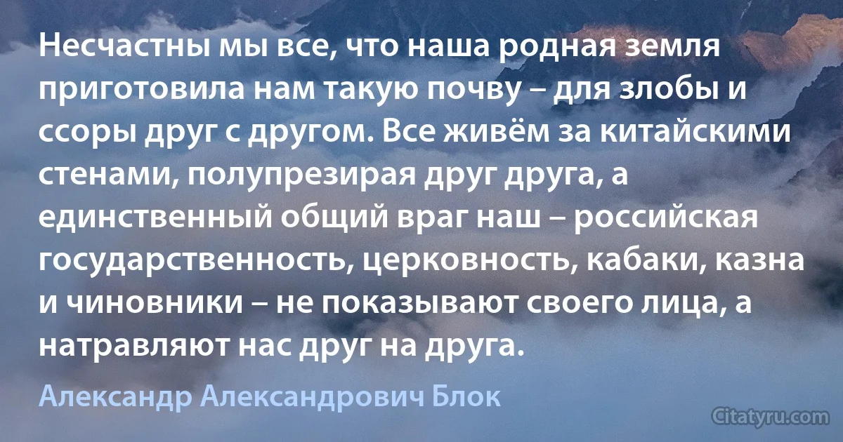 Несчастны мы все, что наша родная земля приготовила нам такую почву – для злобы и ссоры друг с другом. Все живём за китайскими стенами, полупрезирая друг друга, а единственный общий враг наш – российская государственность, церковность, кабаки, казна и чиновники – не показывают своего лица, а натравляют нас друг на друга. (Александр Александрович Блок)