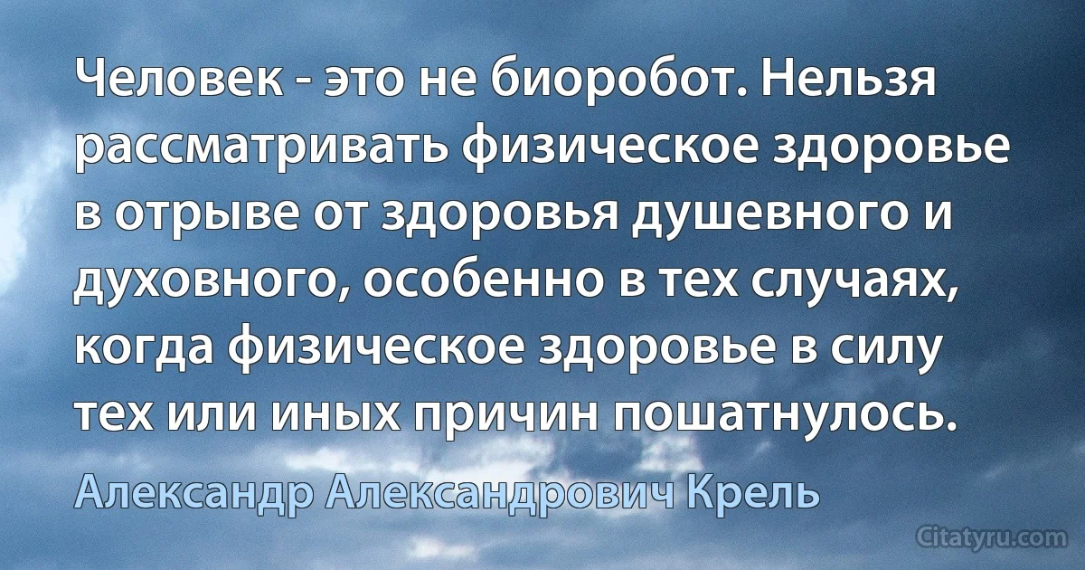 Человек - это не биоробот. Нельзя рассматривать физическое здоровье в отрыве от здоровья душевного и духовного, особенно в тех случаях, когда физическое здоровье в силу тех или иных причин пошатнулось. (Александр Александрович Крель)