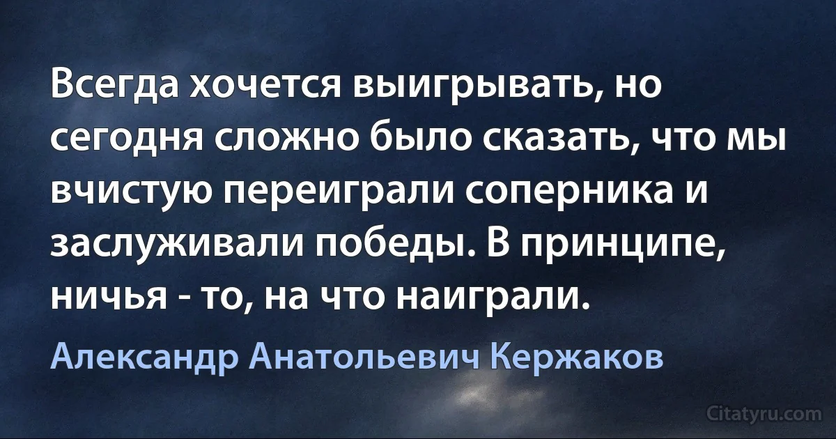 Всегда хочется выигрывать, но сегодня сложно было сказать, что мы вчистую переиграли соперника и заслуживали победы. В принципе, ничья - то, на что наиграли. (Александр Анатольевич Кержаков)