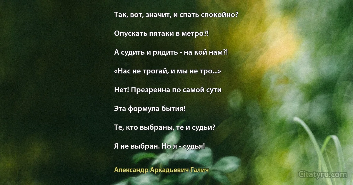 Так, вот, значит, и спать спокойно?

Опускать пятаки в метро?!

А судить и рядить - на кой нам?!

«Нас не трогай, и мы не тро...»

Нет! Презренна по самой сути

Эта формула бытия!

Те, кто выбраны, те и судьи?

Я не выбран. Но я - судья! (Александр Аркадьевич Галич)