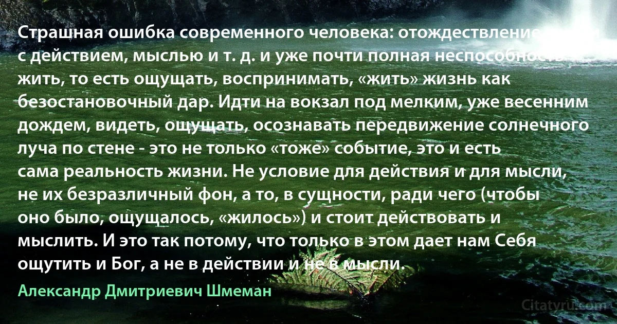 Страшная ошибка современного человека: отождествление жизни с действием, мыслью и т. д. и уже почти полная неспособность жить, то есть ощущать, воспринимать, «жить» жизнь как безостановочный дар. Идти на вокзал под мелким, уже весенним дождем, видеть, ощущать, осознавать передвижение солнечного луча по стене - это не только «тоже» событие, это и есть сама реальность жизни. Не условие для действия и для мысли, не их безразличный фон, а то, в сущности, ради чего (чтобы оно было, ощущалось, «жилось») и стоит действовать и мыслить. И это так потому, что только в этом дает нам Себя ощутить и Бог, а не в действии и не в мысли. (Александр Дмитриевич Шмеман)