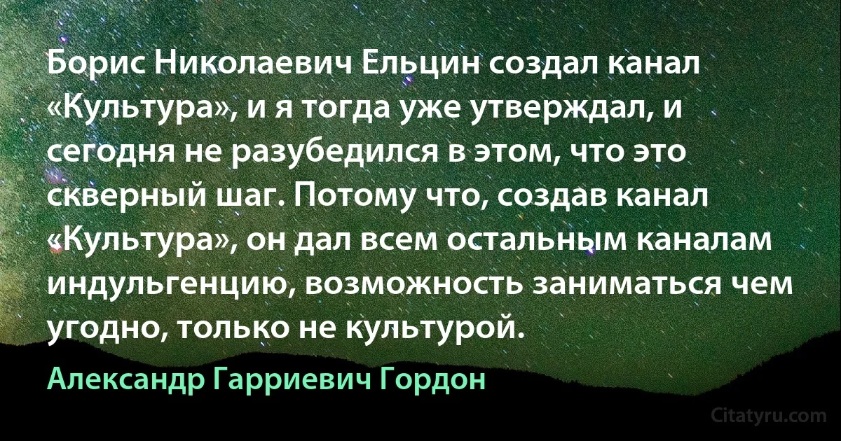 Борис Николаевич Ельцин создал канал «Культура», и я тогда уже утверждал, и сегодня не разубедился в этом, что это скверный шаг. Потому что, создав канал «Культура», он дал всем остальным каналам индульгенцию, возможность заниматься чем угодно, только не культурой. (Александр Гарриевич Гордон)