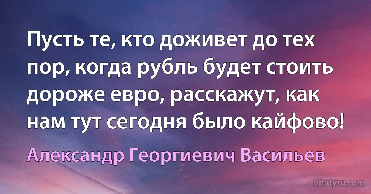 Пусть те, кто доживет до тех пор, когда рубль будет стоить дороже евро, расскажут, как нам тут сегодня было кайфово! (Александр Георгиевич Васильев)