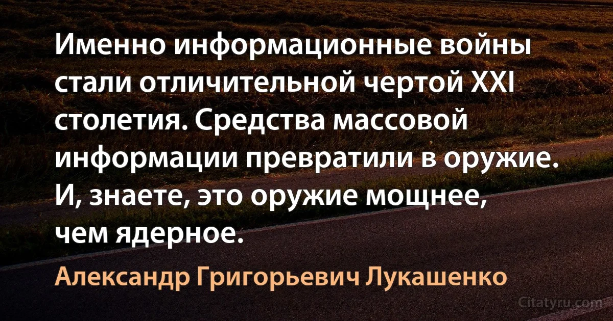 Именно информационные войны стали отличительной чертой XXI столетия. Средства массовой информации превратили в оружие. И, знаете, это оружие мощнее, чем ядерное. (Александр Григорьевич Лукашенко)