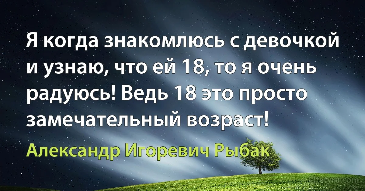 Я когда знакомлюсь с девочкой и узнаю, что ей 18, то я очень радуюсь! Ведь 18 это просто замечательный возраст! (Александр Игоревич Рыбак)