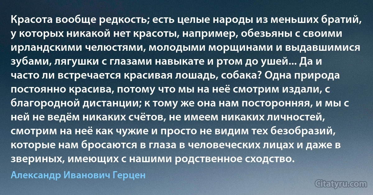 Красота вообще редкость; есть целые народы из меньших братий, у которых никакой нет красоты, например, обезьяны с своими ирландскими челюстями, молодыми морщинами и выдавшимися зубами, лягушки с глазами навыкате и ртом до ушей... Да и часто ли встречается красивая лошадь, собака? Одна природа постоянно красива, потому что мы на неё смотрим издали, с благородной дистанции; к тому же она нам посторонняя, и мы с ней не ведём никаких счётов, не имеем никаких личностей, смотрим на неё как чужие и просто не видим тех безобразий, которые нам бросаются в глаза в человеческих лицах и даже в звериных, имеющих с нашими родственное сходство. (Александр Иванович Герцен)