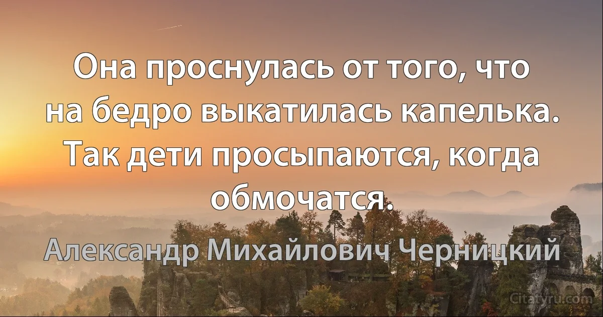 Она проснулась от того, что на бедро выкатилась капелька. Так дети просыпаются, когда обмочатся. (Александр Михайлович Черницкий)