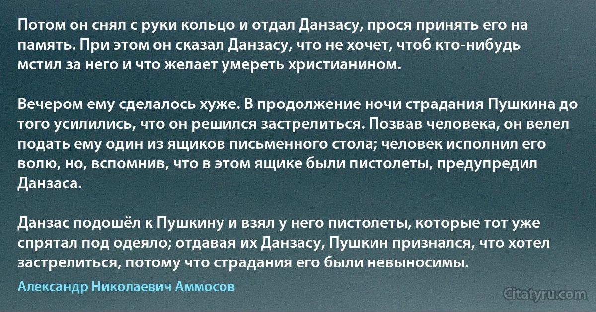 Потом он снял с руки кольцо и отдал Данзасу, прося принять его на память. При этом он сказал Данзасу, что не хочет, чтоб кто-нибудь мстил за него и что желает умереть христианином.

Вечером ему сделалось хуже. В продолжение ночи страдания Пушкина до того усилились, что он решился застрелиться. Позвав человека, он велел подать ему один из ящиков письменного стола; человек исполнил его волю, но, вспомнив, что в этом ящике были пистолеты, предупредил Данзаса.

Данзас подошёл к Пушкину и взял у него пистолеты, которые тот уже спрятал под одеяло; отдавая их Данзасу, Пушкин признался, что хотел застрелиться, потому что страдания его были невыносимы. (Александр Николаевич Аммосов)