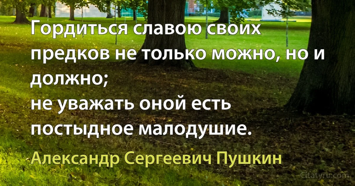 Гордиться славою своих предков не только можно, но и должно;
не уважать оной есть постыдное малодушие. (Александр Сергеевич Пушкин)