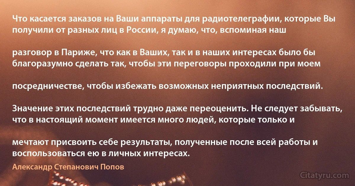 Что касается заказов на Ваши аппараты для радиотелеграфии, которые Вы получили от разных лиц в России, я думаю, что, вспоминая наш

разговор в Париже, что как в Ваших, так и в наших интересах было бы благоразумно сделать так, чтобы эти переговоры проходили при моем

посредничестве, чтобы избежать возможных неприятных последствий.

Значение этих последствий трудно даже переоценить. Не следует забывать, что в настоящий момент имеется много людей, которые только и

мечтают присвоить себе результаты, полученные после всей работы и воспользоваться ею в личных интересах. (Александр Степанович Попов)