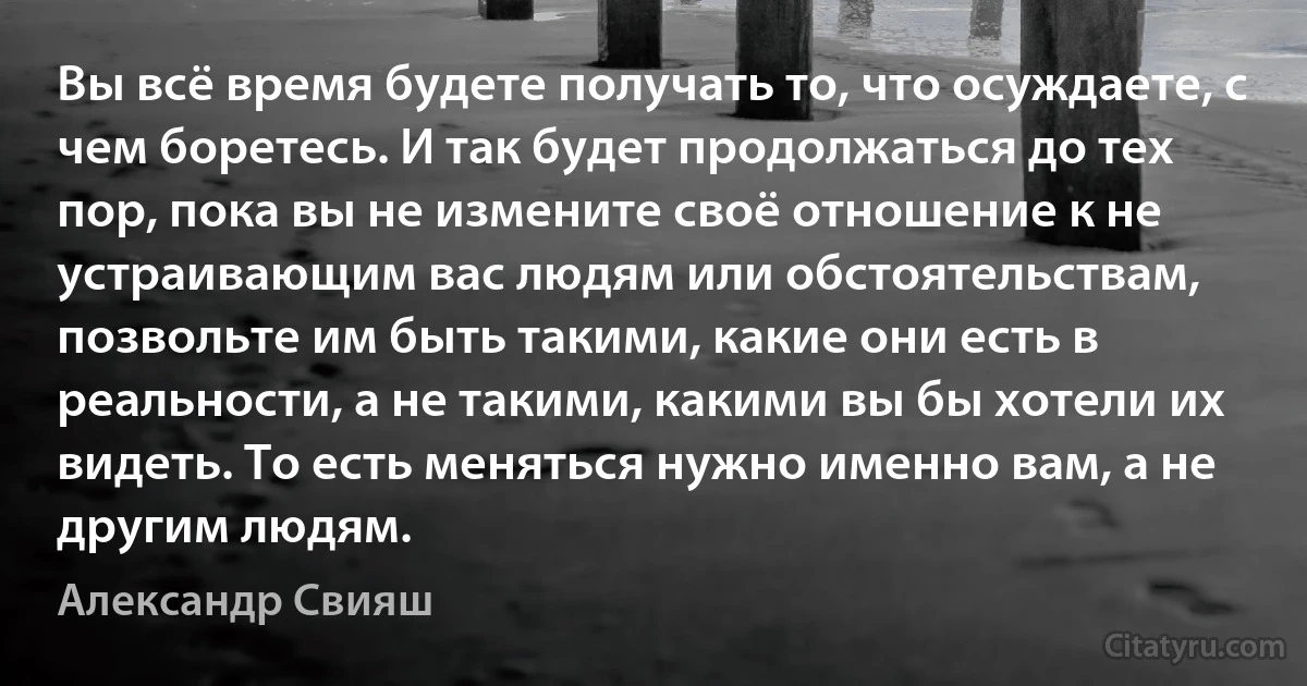 Вы всё время будете получать то, что осуждаете, с чем боретесь. И так будет продолжаться до тех пор, пока вы не измените своё отношение к не устраивающим вас людям или обстоятельствам, позвольте им быть такими, какие они есть в реальности, а не такими, какими вы бы хотели их видеть. То есть меняться нужно именно вам, а не другим людям. (Александр Свияш)