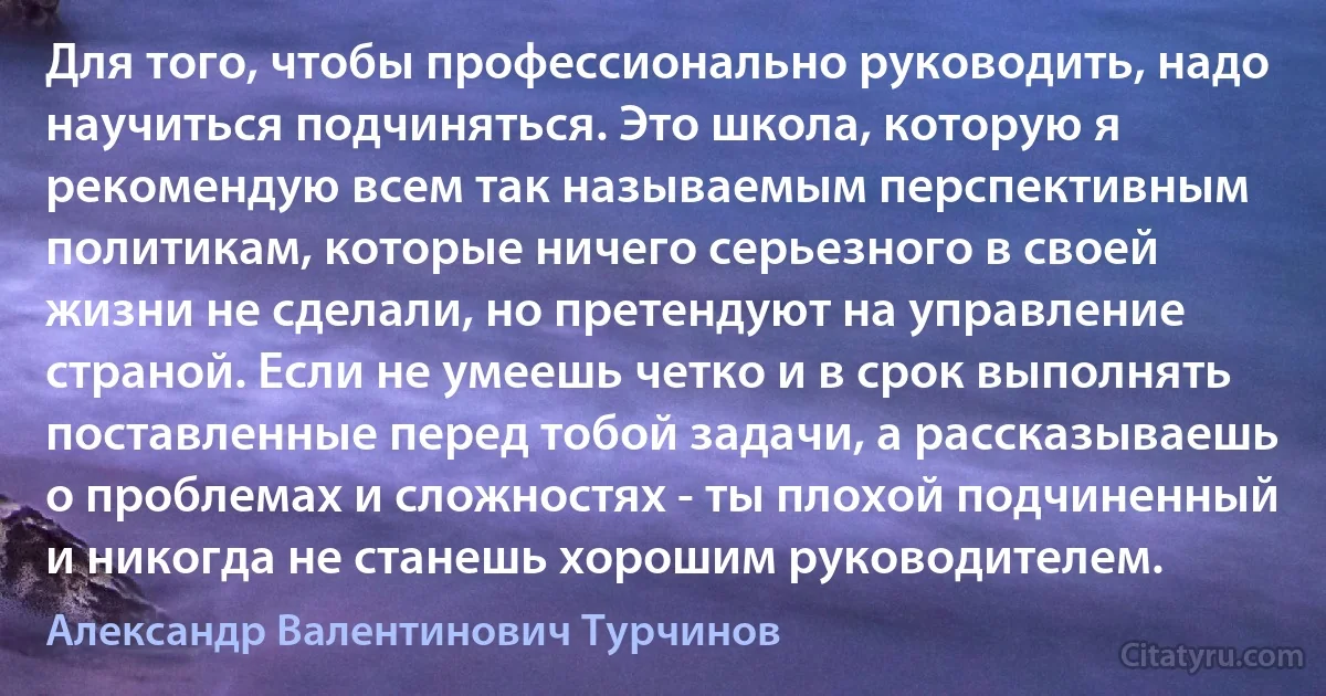 Для того, чтобы профессионально руководить, надо научиться подчиняться. Это школа, которую я рекомендую всем так называемым перспективным политикам, которые ничего серьезного в своей жизни не сделали, но претендуют на управление страной. Если не умеешь четко и в срок выполнять поставленные перед тобой задачи, а рассказываешь о проблемах и сложностях - ты плохой подчиненный и никогда не станешь хорошим руководителем. (Александр Валентинович Турчинов)