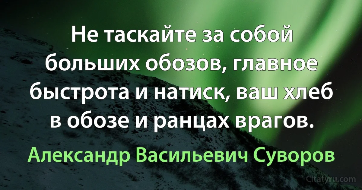 Не таскайте за собой больших обозов, главное быстрота и натиск, ваш хлеб в обозе и ранцах врагов. (Александр Васильевич Суворов)